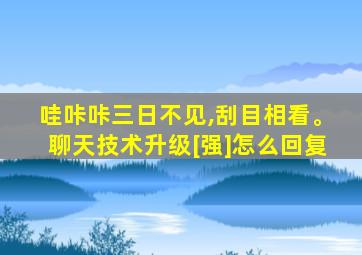 哇咔咔三日不见,刮目相看。聊天技术升级[强]怎么回复